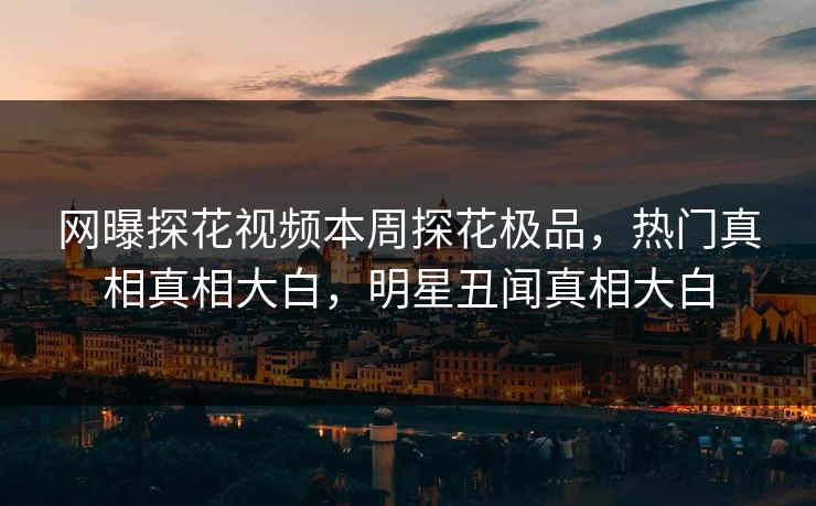 网曝探花视频本周探花极品，热门真相真相大白，明星丑闻真相大白