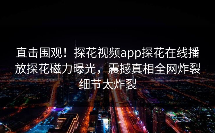 直击围观！探花视频app探花在线播放探花磁力曝光，震撼真相全网炸裂细节太炸裂