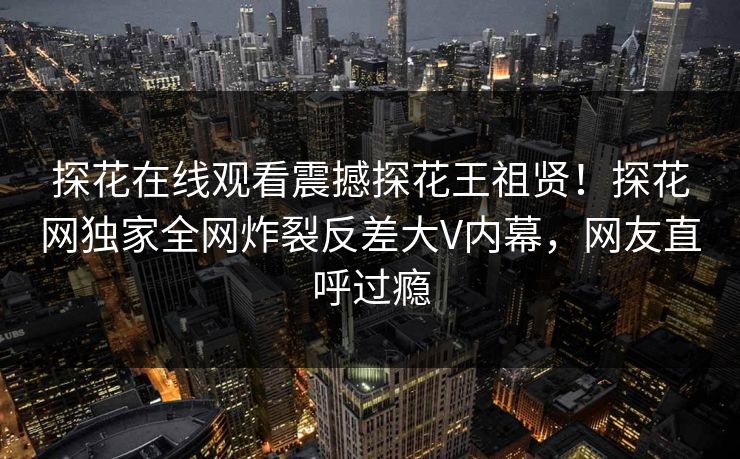 探花在线观看震撼探花王祖贤！探花网独家全网炸裂反差大V内幕，网友直呼过瘾
