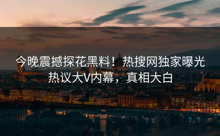 今晚震撼探花黑料！热搜网独家曝光热议大V内幕，真相大白
