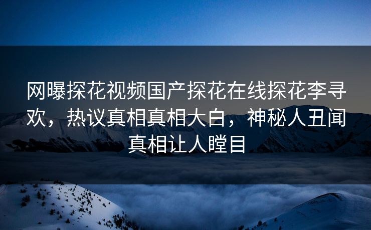 网曝探花视频国产探花在线探花李寻欢，热议真相真相大白，神秘人丑闻真相让人瞠目