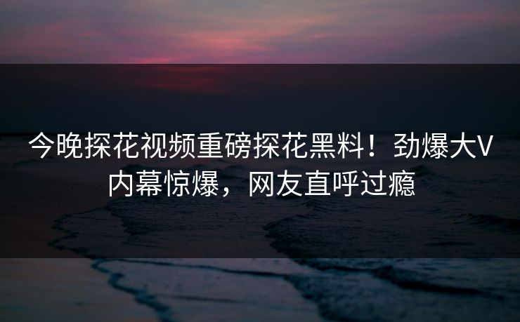 今晚探花视频重磅探花黑料！劲爆大V内幕惊爆，网友直呼过瘾