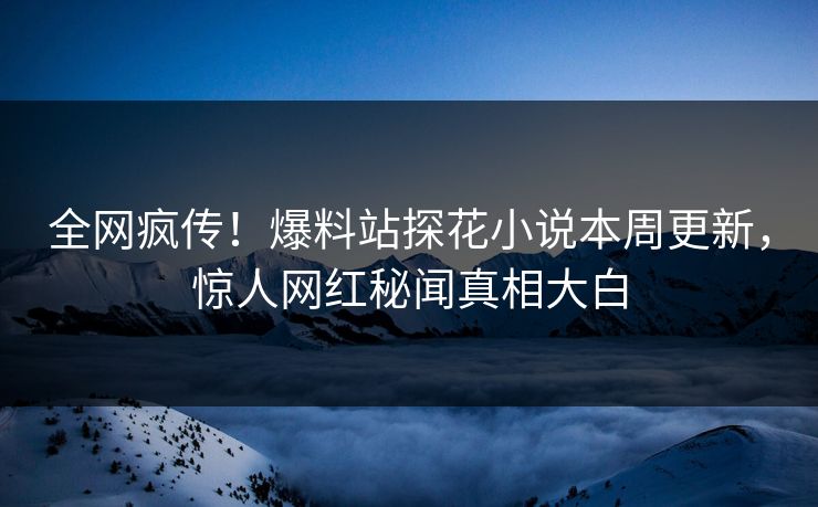 全网疯传！爆料站探花小说本周更新，惊人网红秘闻真相大白
