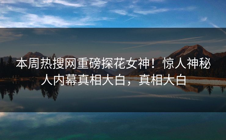 本周热搜网重磅探花女神！惊人神秘人内幕真相大白，真相大白