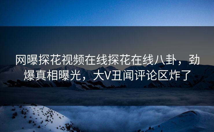 网曝探花视频在线探花在线八卦，劲爆真相曝光，大V丑闻评论区炸了