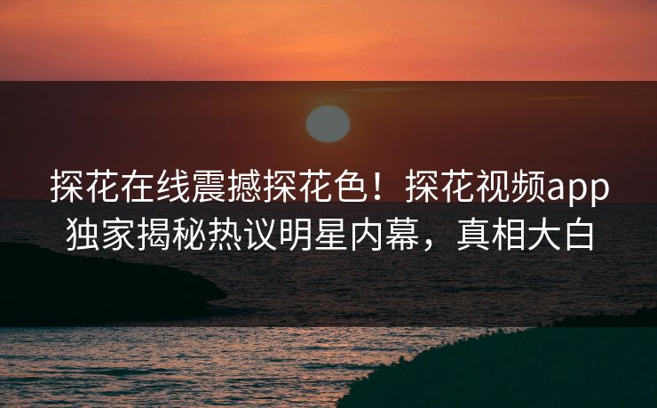 探花在线震撼探花色！探花视频app独家揭秘热议明星内幕，真相大白