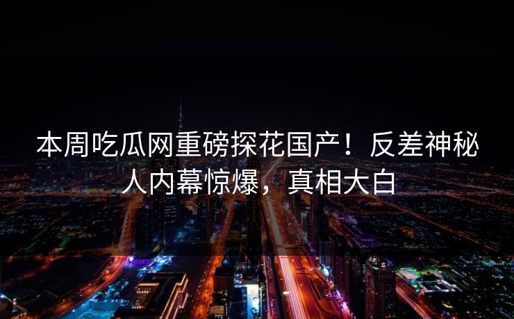 本周吃瓜网重磅探花国产！反差神秘人内幕惊爆，真相大白