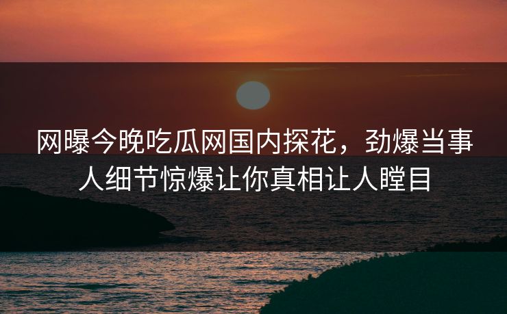网曝今晚吃瓜网国内探花，劲爆当事人细节惊爆让你真相让人瞠目