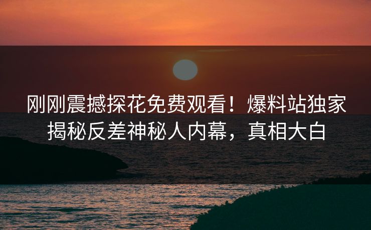 刚刚震撼探花免费观看！爆料站独家揭秘反差神秘人内幕，真相大白
