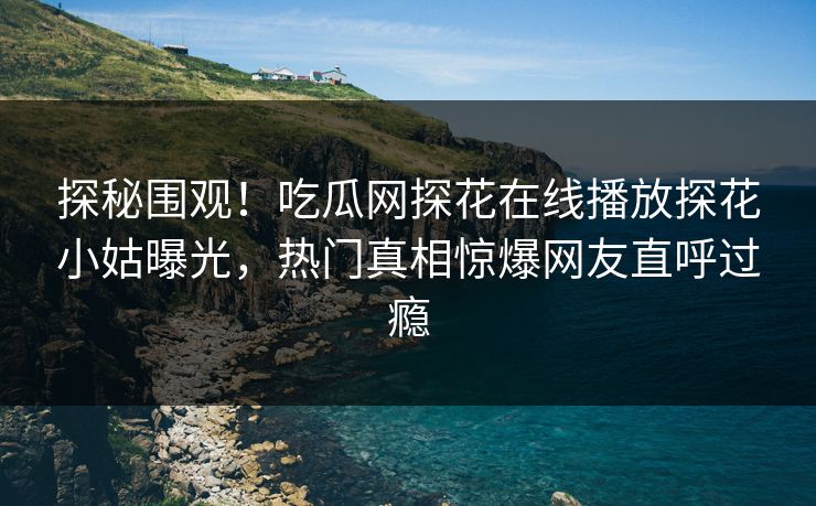 探秘围观！吃瓜网探花在线播放探花小姑曝光，热门真相惊爆网友直呼过瘾