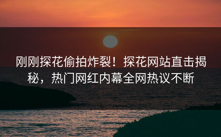 刚刚探花偷拍炸裂！探花网站直击揭秘，热门网红内幕全网热议不断