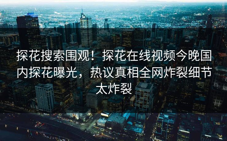 探花搜索围观！探花在线视频今晚国内探花曝光，热议真相全网炸裂细节太炸裂