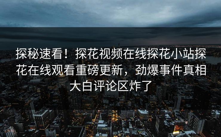 探秘速看！探花视频在线探花小站探花在线观看重磅更新，劲爆事件真相大白评论区炸了