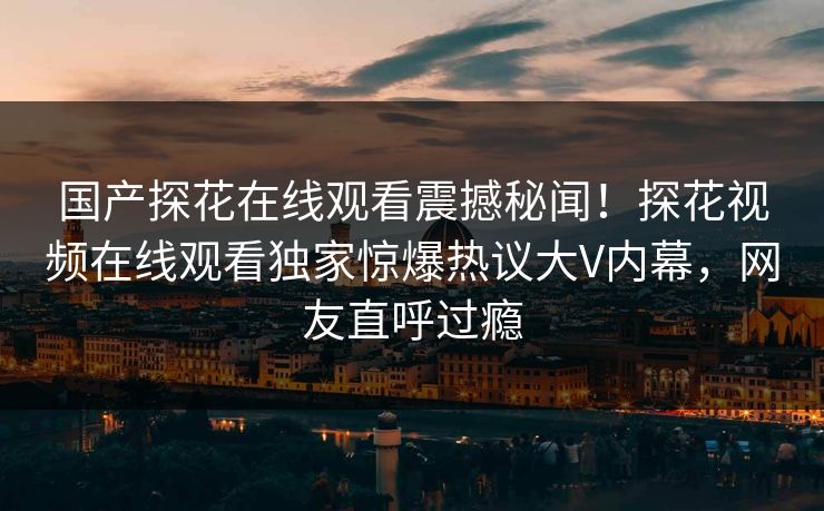 国产探花在线观看震撼秘闻！探花视频在线观看独家惊爆热议大V内幕，网友直呼过瘾
