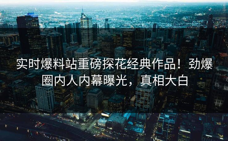 实时爆料站重磅探花经典作品！劲爆圈内人内幕曝光，真相大白