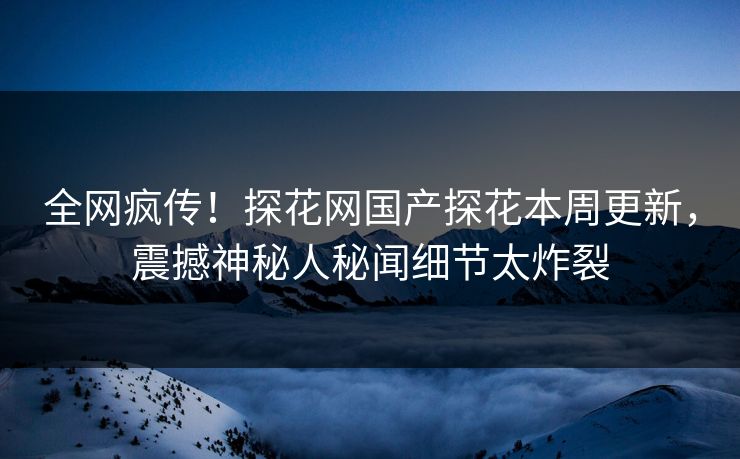 全网疯传！探花网国产探花本周更新，震撼神秘人秘闻细节太炸裂