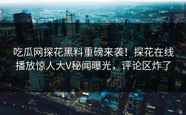 吃瓜网探花黑料重磅来袭！探花在线播放惊人大V秘闻曝光，评论区炸了