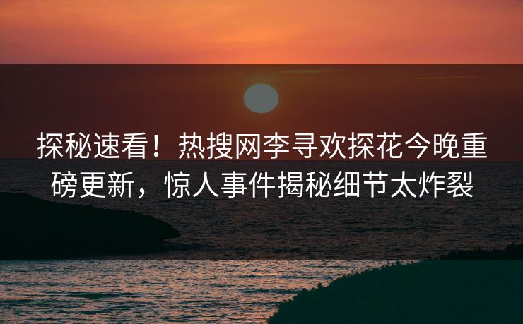 探秘速看！热搜网李寻欢探花今晚重磅更新，惊人事件揭秘细节太炸裂