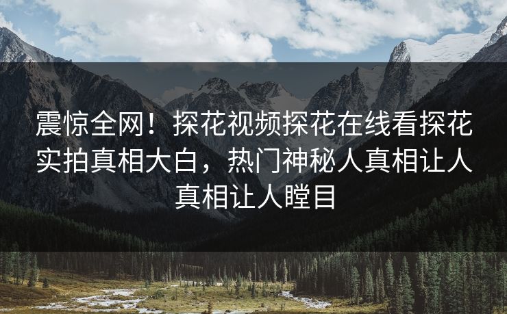 震惊全网！探花视频探花在线看探花实拍真相大白，热门神秘人真相让人真相让人瞠目