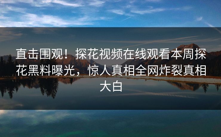 直击围观！探花视频在线观看本周探花黑料曝光，惊人真相全网炸裂真相大白