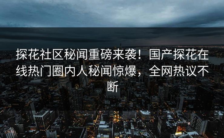 探花社区秘闻重磅来袭！国产探花在线热门圈内人秘闻惊爆，全网热议不断