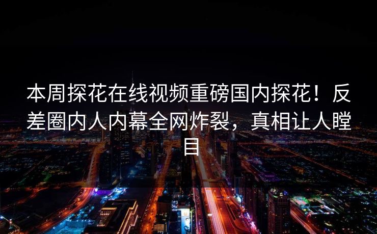 本周探花在线视频重磅国内探花！反差圈内人内幕全网炸裂，真相让人瞠目