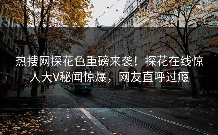 热搜网探花色重磅来袭！探花在线惊人大V秘闻惊爆，网友直呼过瘾