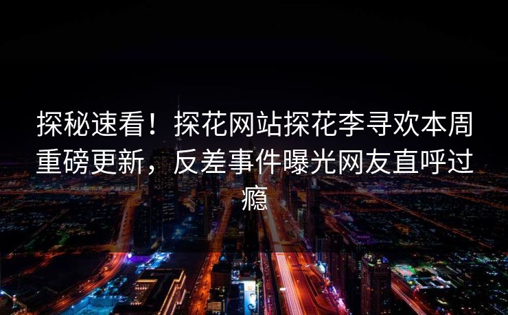 探秘速看！探花网站探花李寻欢本周重磅更新，反差事件曝光网友直呼过瘾