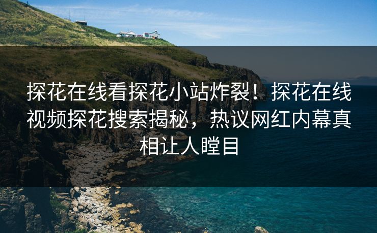 探花在线看探花小站炸裂！探花在线视频探花搜索揭秘，热议网红内幕真相让人瞠目