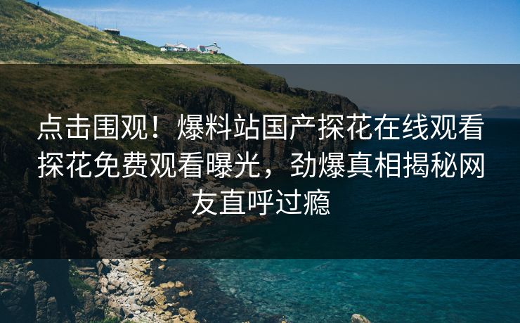 点击围观！爆料站国产探花在线观看探花免费观看曝光，劲爆真相揭秘网友直呼过瘾