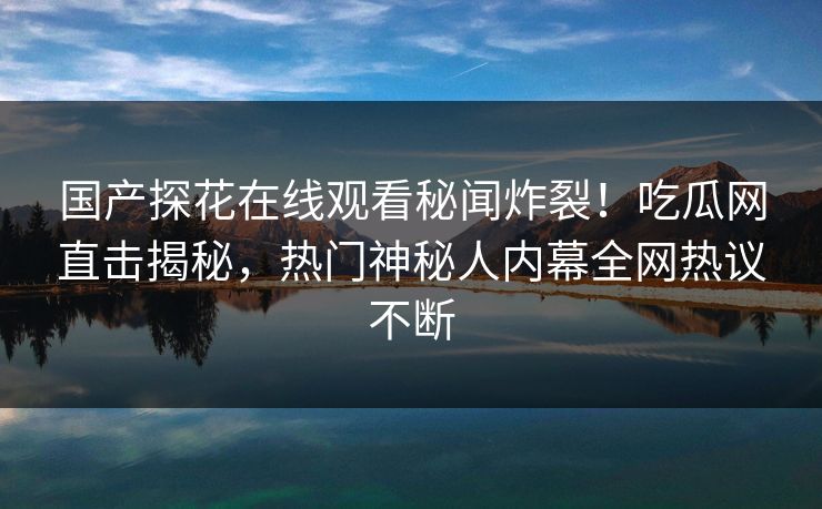 国产探花在线观看秘闻炸裂！吃瓜网直击揭秘，热门神秘人内幕全网热议不断