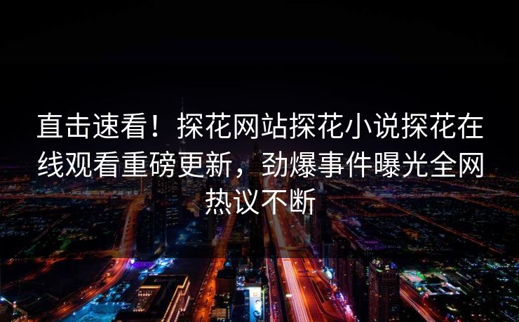 直击速看！探花网站探花小说探花在线观看重磅更新，劲爆事件曝光全网热议不断