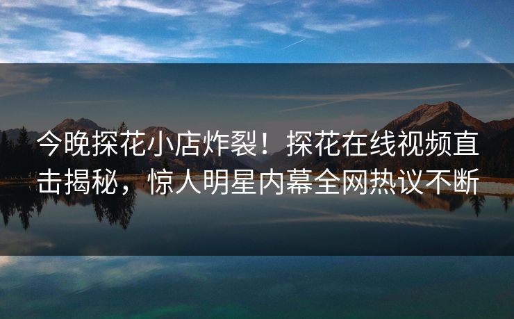 今晚探花小店炸裂！探花在线视频直击揭秘，惊人明星内幕全网热议不断