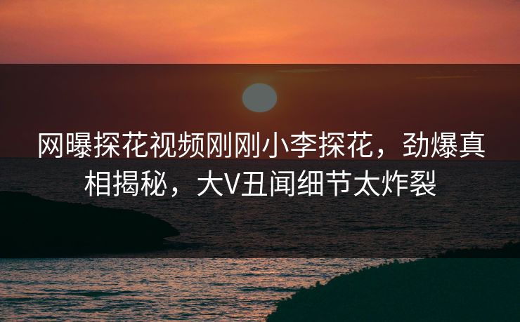 网曝探花视频刚刚小李探花，劲爆真相揭秘，大V丑闻细节太炸裂