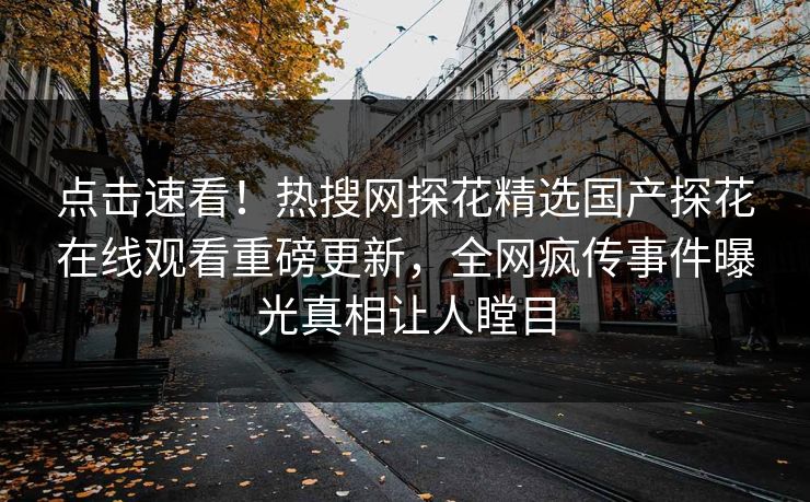点击速看！热搜网探花精选国产探花在线观看重磅更新，全网疯传事件曝光真相让人瞠目