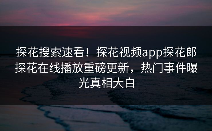 探花搜索速看！探花视频app探花郎探花在线播放重磅更新，热门事件曝光真相大白