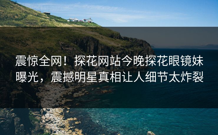 震惊全网！探花网站今晚探花眼镜妹曝光，震撼明星真相让人细节太炸裂