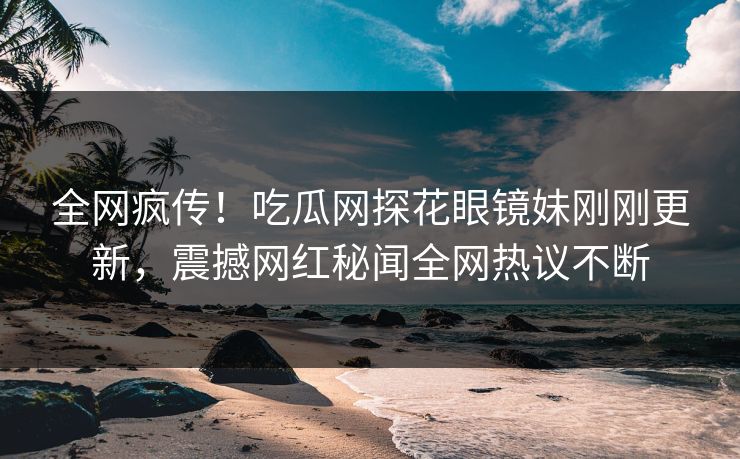 全网疯传！吃瓜网探花眼镜妹刚刚更新，震撼网红秘闻全网热议不断