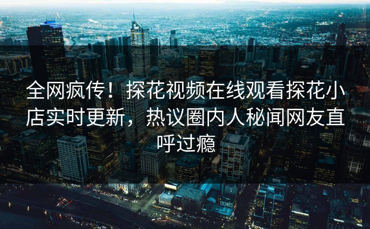 全网疯传！探花视频在线观看探花小店实时更新，热议圈内人秘闻网友直呼过瘾
