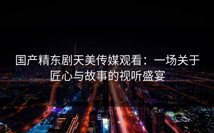 国产精东剧天美传媒观看：一场关于匠心与故事的视听盛宴