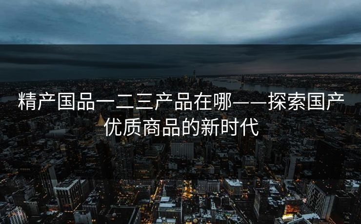 精产国品一二三产品在哪——探索国产优质商品的新时代