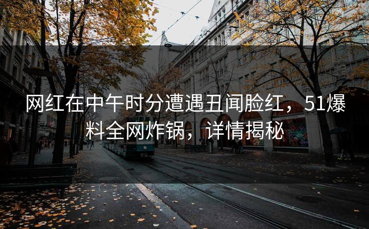 网红在中午时分遭遇丑闻脸红，51爆料全网炸锅，详情揭秘