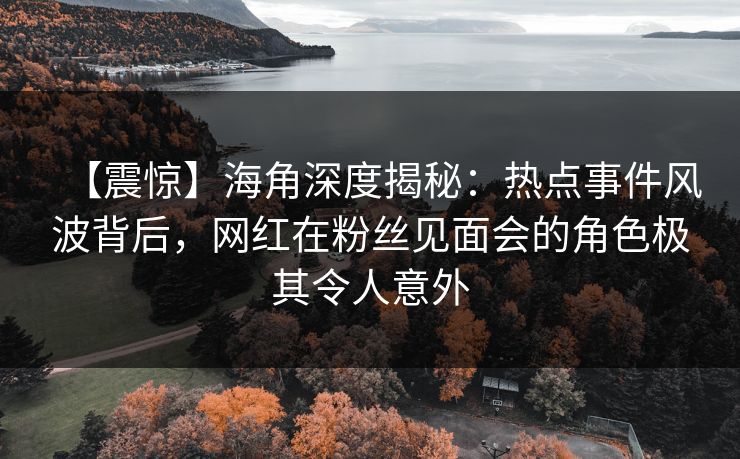【震惊】海角深度揭秘：热点事件风波背后，网红在粉丝见面会的角色极其令人意外