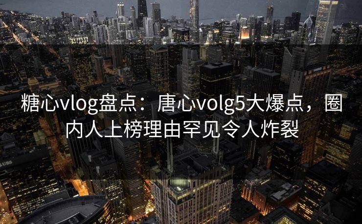 糖心vlog盘点：唐心volg5大爆点，圈内人上榜理由罕见令人炸裂