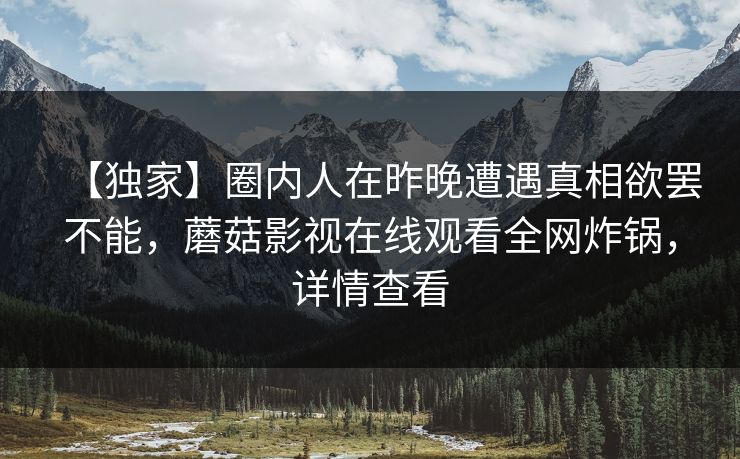 【独家】圈内人在昨晚遭遇真相欲罢不能，蘑菇影视在线观看全网炸锅，详情查看