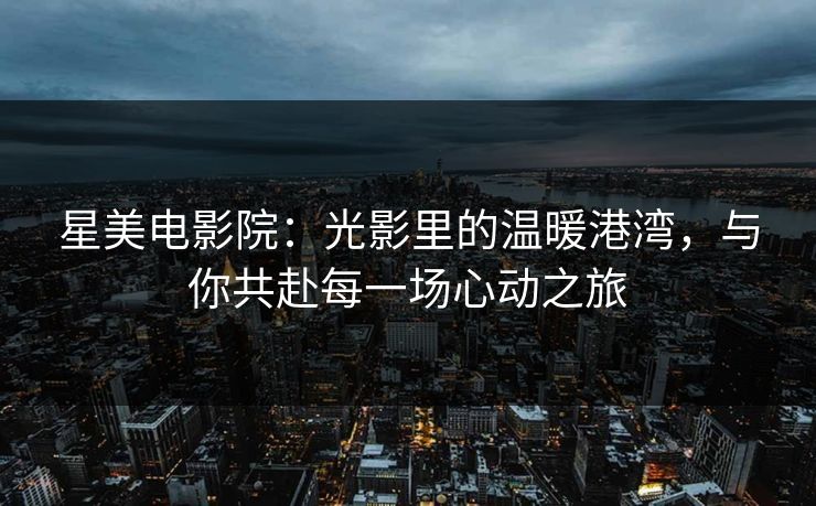 星美电影院：光影里的温暖港湾，与你共赴每一场心动之旅