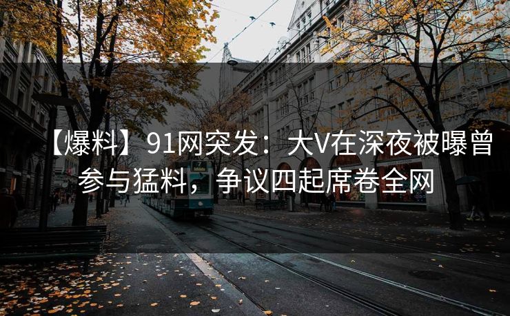 【爆料】91网突发：大V在深夜被曝曾参与猛料，争议四起席卷全网