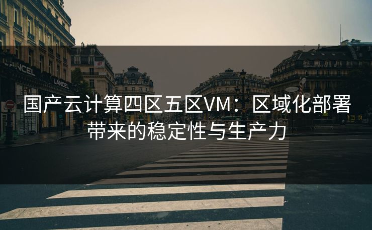 国产云计算四区五区VM：区域化部署带来的稳定性与生产力