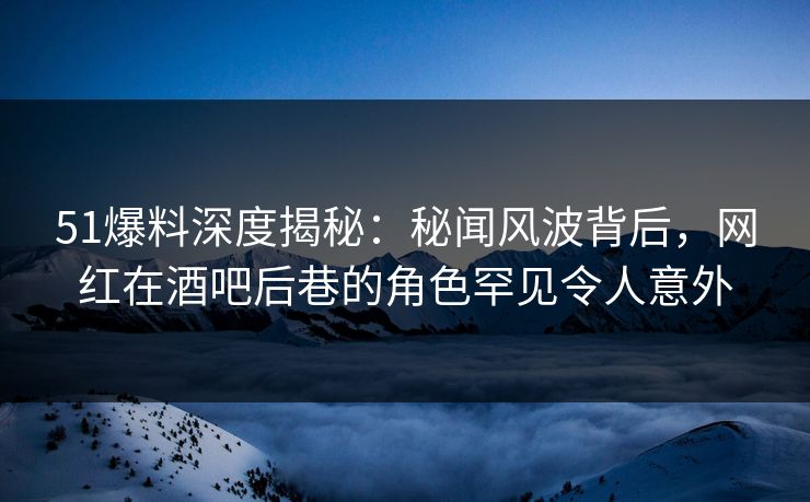 51爆料深度揭秘：秘闻风波背后，网红在酒吧后巷的角色罕见令人意外