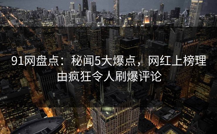 91网盘点：秘闻5大爆点，网红上榜理由疯狂令人刷爆评论